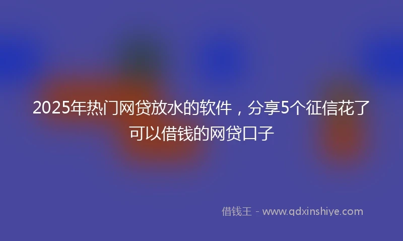 2025年热门网贷放水的软件，分享5个征信花了可以借钱的网贷口子
