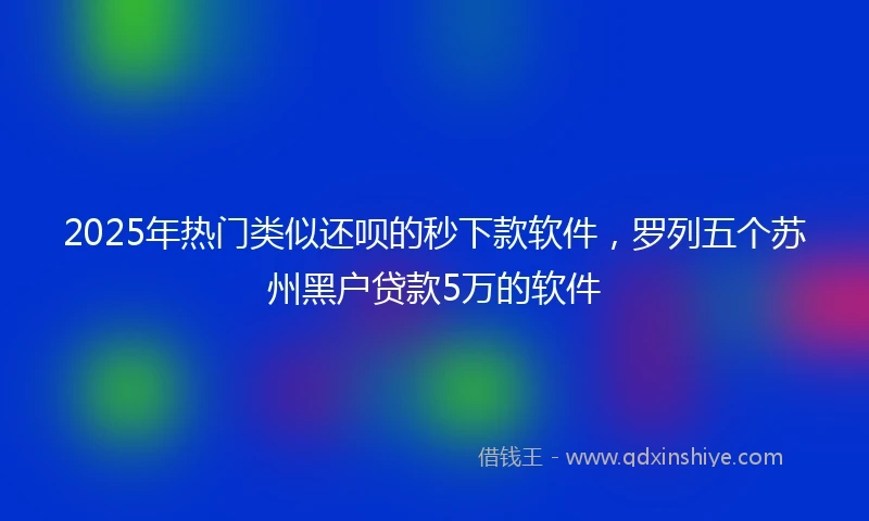2025年热门类似还呗的秒下款软件，罗列五个苏州黑户贷款5万的软件