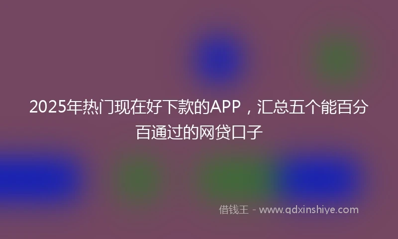 2025年热门现在好下款的APP，汇总五个能百分百通过的网贷口子