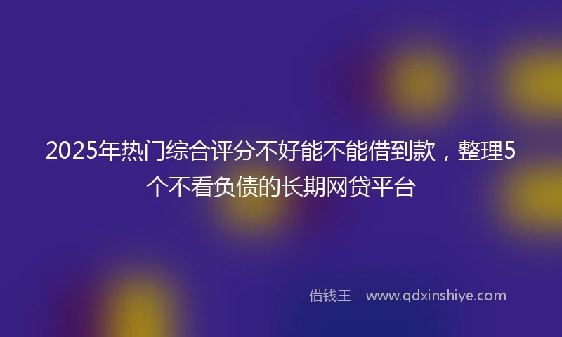 2025年热门综合评分不好能不能借到款，整理5个不看负债的长期网贷平台