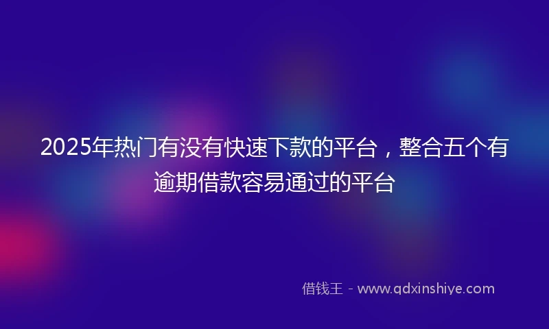2025年热门有没有快速下款的平台，整合五个有逾期借款容易通过的平台