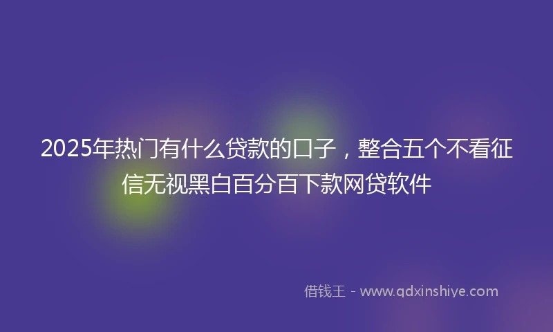 2025年热门有什么贷款的口子，整合五个不看征信无视黑白百分百下款网贷软件