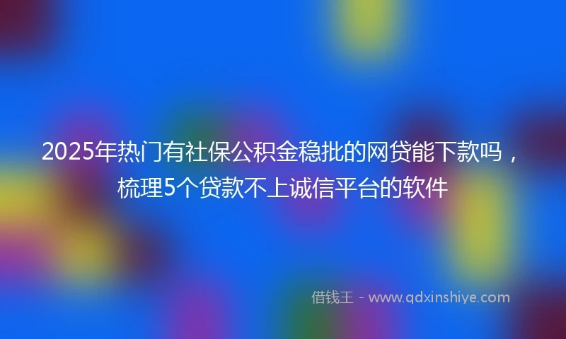 2025年热门有社保公积金稳批的网贷能下款吗，梳理5个贷款不上诚信平台的软件