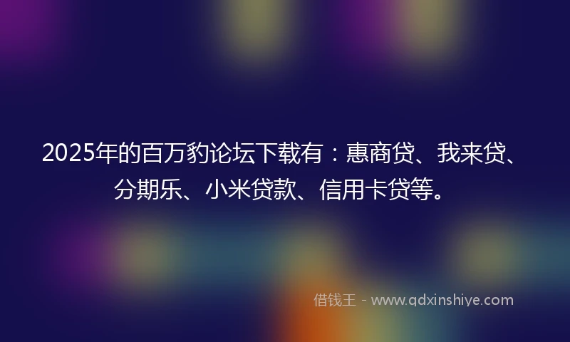 2025年的百万豹论坛下载有：惠商贷、我来贷、分期乐、小米贷款、信用卡贷等。