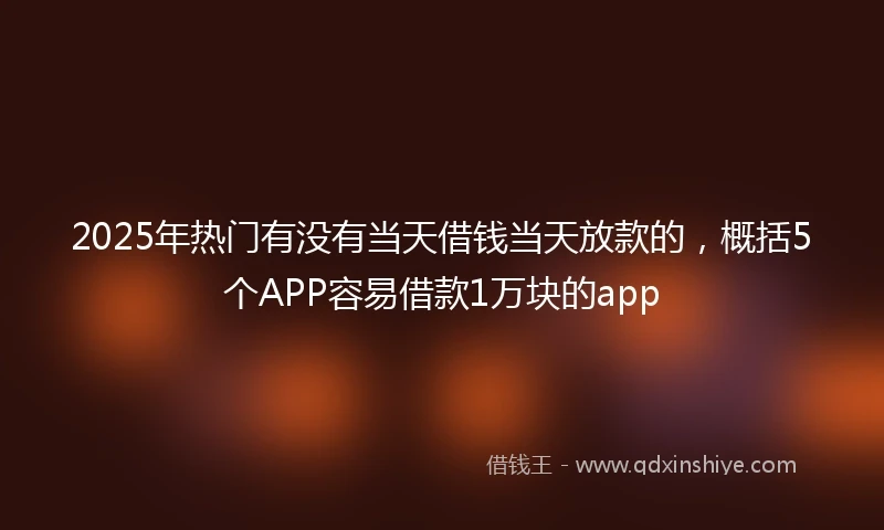 2025年热门有没有当天借钱当天放款的，概括5个APP容易借款1万块的app