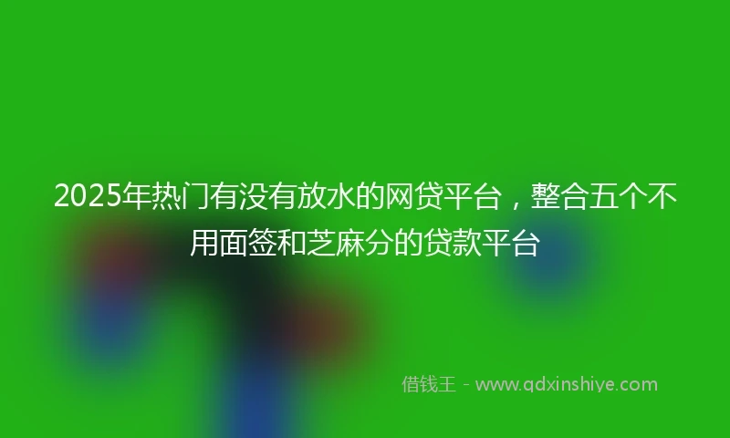 2025年热门有没有放水的网贷平台，整合五个不用面签和芝麻分的贷款平台