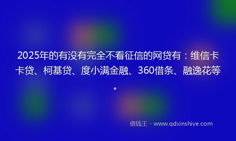 2025年的有没有完全不看征信的网贷有：维信卡卡贷、柯基贷、度小满金融、360借条、融逸花等。