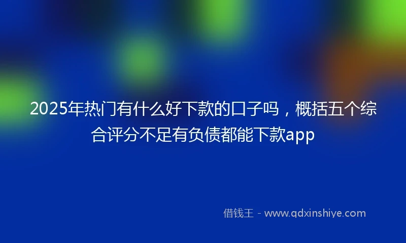 2025年热门有什么好下款的口子吗，概括五个综合评分不足有负债都能下款app