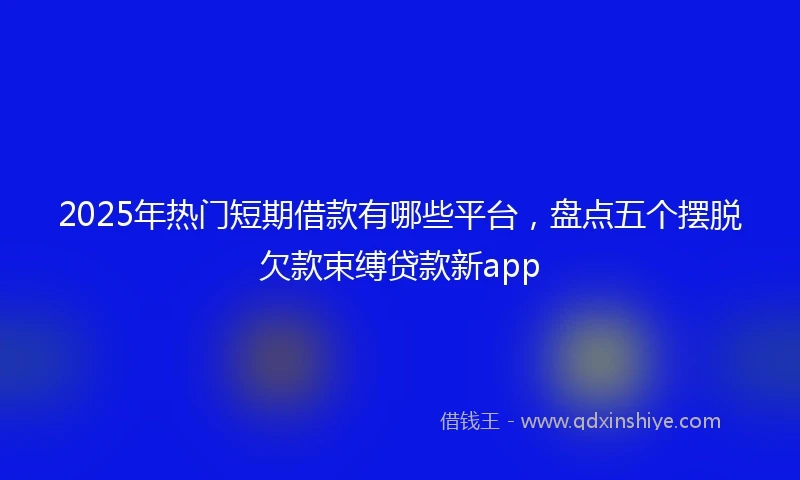 2025年热门短期借款有哪些平台，盘点五个摆脱欠款束缚贷款新app