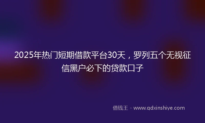 2025年热门短期借款平台30天，罗列五个无视征信黑户必下的贷款口子