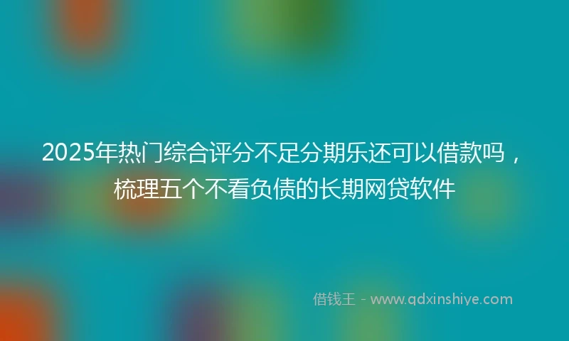 2025年热门综合评分不足分期乐还可以借款吗，梳理五个不看负债的长期网贷软件