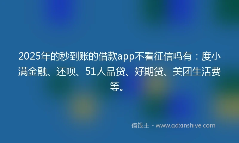 2025年的秒到账的借款app不看征信吗有：度小满金融、还呗、51人品贷、好期贷、美团生活费等。