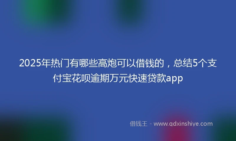 2025年热门有哪些高炮可以借钱的，总结5个支付宝花呗逾期万元快速贷款app
