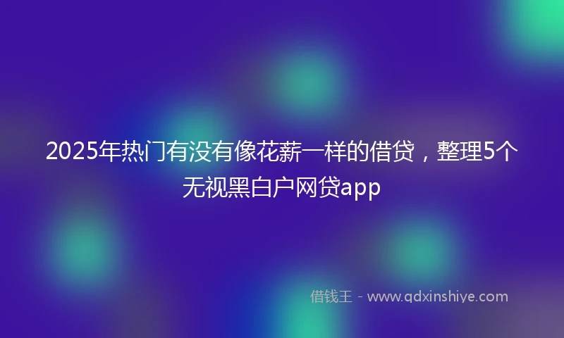 2025年热门有没有像花薪一样的借贷，整理5个无视黑白户网贷app