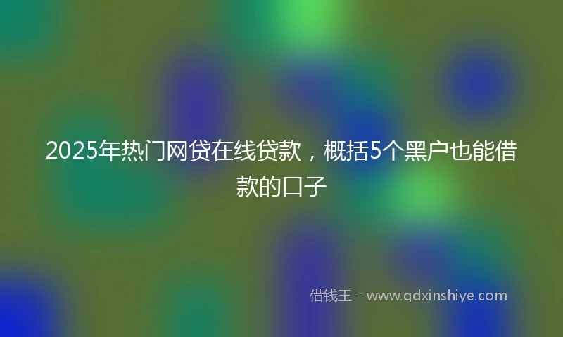 2025年热门网贷在线贷款，概括5个黑户也能借款的口子
