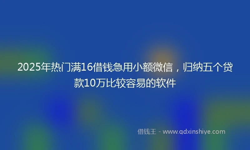 2025年热门满16借钱急用小额微信，归纳五个贷款10万比较容易的软件