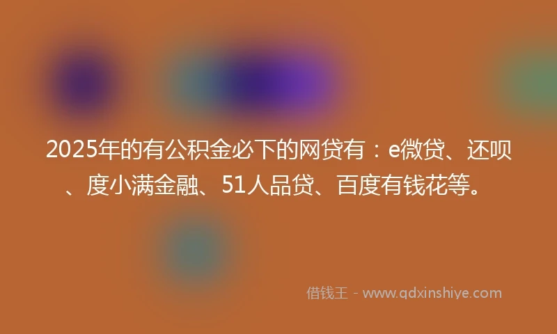 2025年的有公积金必下的网贷有：e微贷、还呗、度小满金融、51人品贷、百度有钱花等。