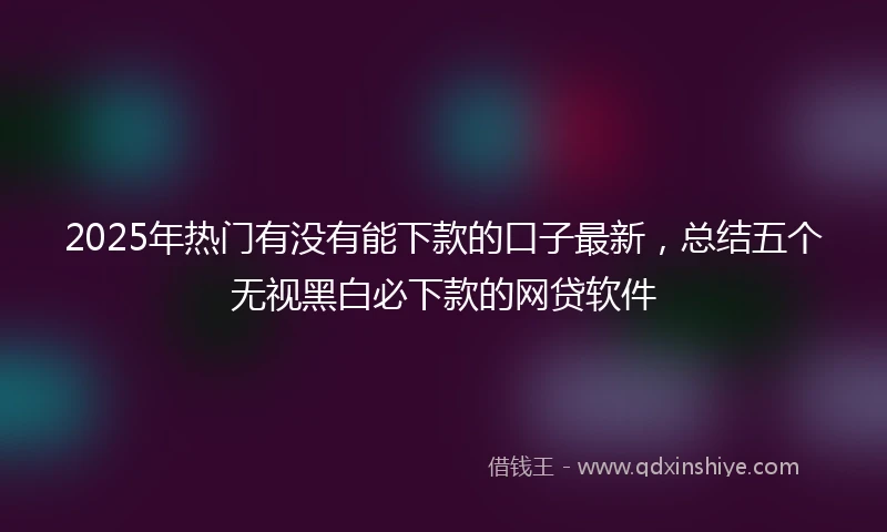 2025年热门有没有能下款的口子最新，总结五个无视黑白必下款的网贷软件