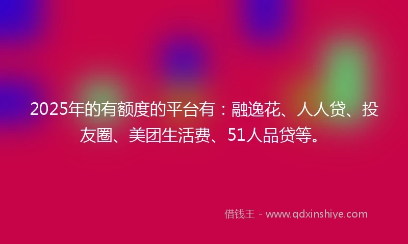 2025年的有额度的平台有：融逸花、人人贷、投友圈、美团生活费、51人品贷等。