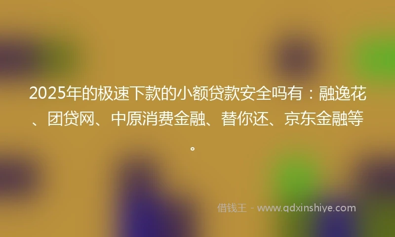 2025年的极速下款的小额贷款安全吗有：融逸花、团贷网、中原消费金融、替你还、京东金融等。