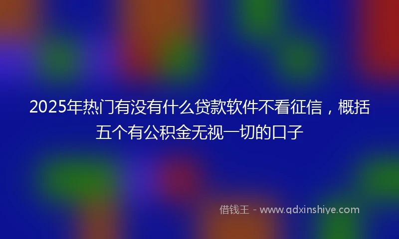 2025年热门有没有什么贷款软件不看征信，概括五个有公积金无视一切的口子