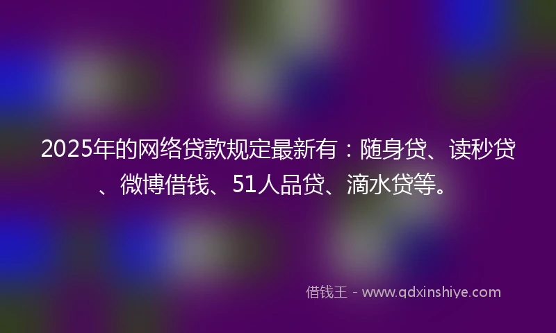 2025年的网络贷款规定最新有：随身贷、读秒贷、微博借钱、51人品贷、滴水贷等。