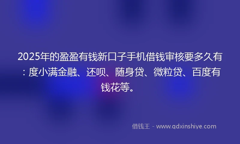 2025年的盈盈有钱新口子手机借钱审核要多久有：度小满金融、还呗、随身贷、微粒贷、百度有钱花等。