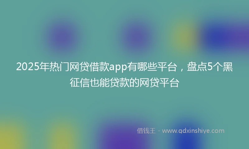 2025年热门网贷借款app有哪些平台，盘点5个黑征信也能贷款的网贷平台