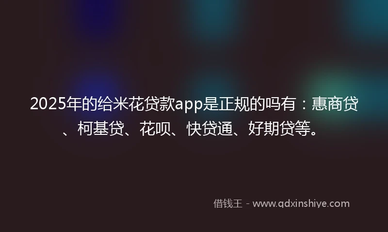 2025年的给米花贷款app是正规的吗有:惠商贷、柯基贷、花呗、快贷通、好期贷等。