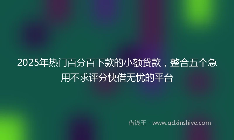 2025年热门百分百下款的小额贷款，整合五个急用不求评分快借无忧的平台