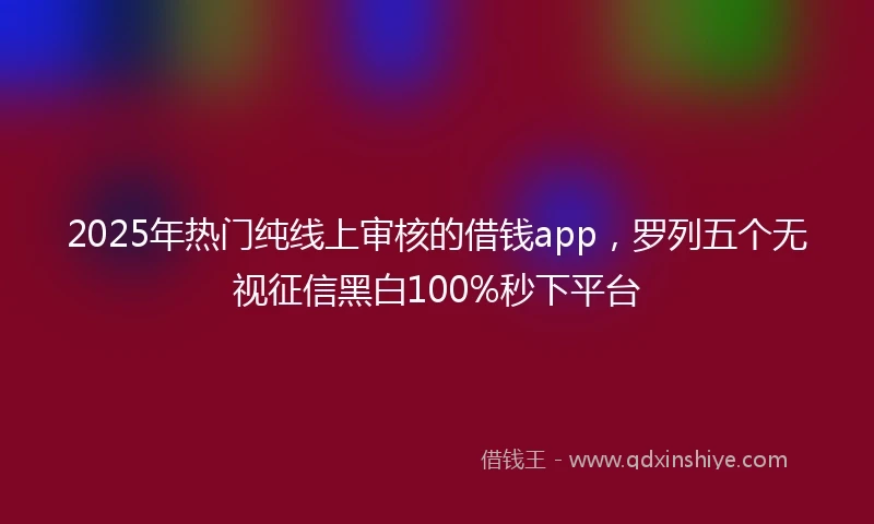 2025年热门纯线上审核的借钱app，罗列五个无视征信黑白100%秒下平台
