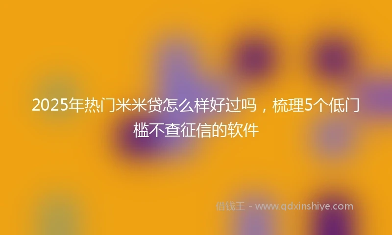 2025年热门米米贷怎么样好过吗，梳理5个低门槛不查征信的软件