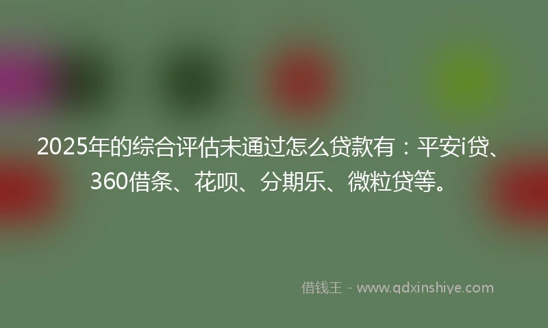 2025年的综合评估未通过怎么贷款有：平安i贷、360借条、花呗、分期乐、微粒贷等。
