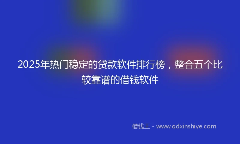 2025年热门稳定的贷款软件排行榜，整合五个比较靠谱的借钱软件