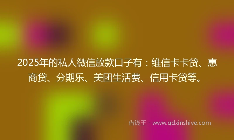 2025年的私人微信放款口子有：维信卡卡贷、惠商贷、分期乐、美团生活费、信用卡贷等。