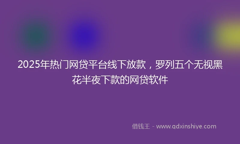 2025年热门网贷平台线下放款，罗列五个无视黑花半夜下款的网贷软件