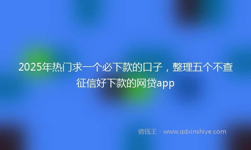 2025年热门求一个必下款的口子，整理五个不查征信好下款的网贷app
