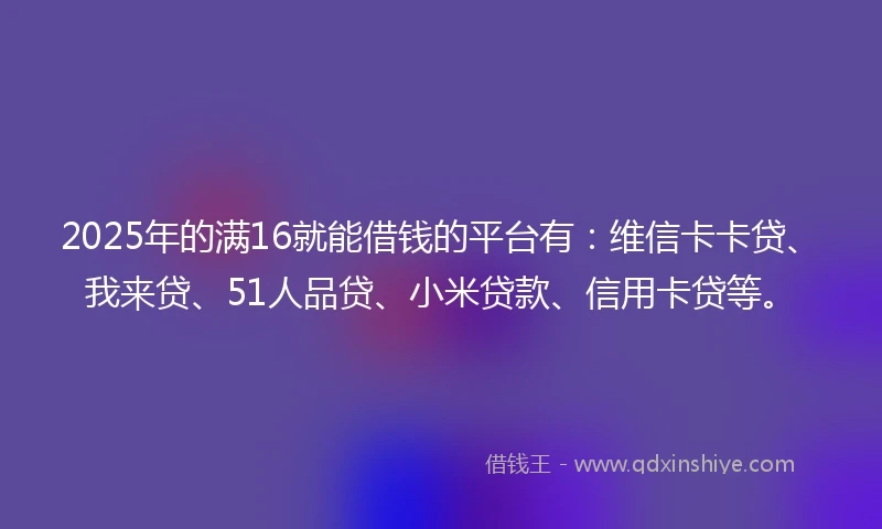 2025年的满16就能借钱的平台有：维信卡卡贷、我来贷、51人品贷、小米贷款、信用卡贷等。
