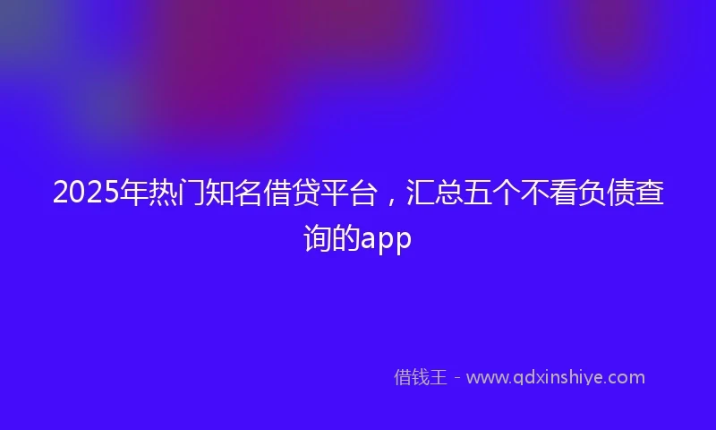 2025年热门知名借贷平台，汇总五个不看负债查询的app