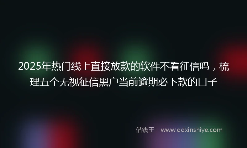 2025年热门线上直接放款的软件不看征信吗，梳理五个无视征信黑户当前逾期必下款的口子