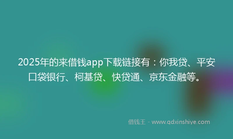 2025年的来借钱app下载链接有：你我贷、平安口袋银行、柯基贷、快贷通、京东金融等。