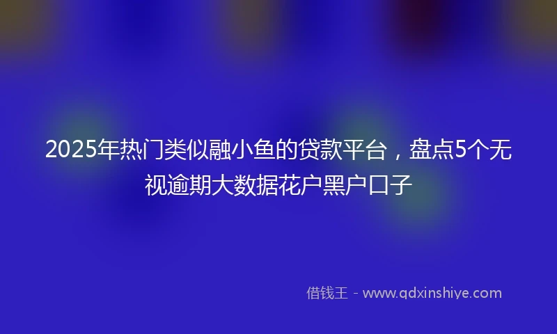 2025年热门类似融小鱼的贷款平台，盘点5个无视逾期大数据花户黑户口子