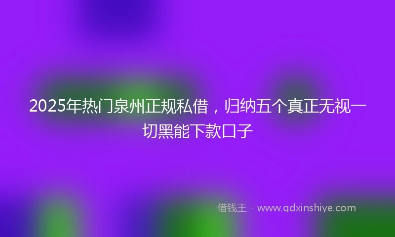 2025年热门泉州正规私借，归纳五个真正无视一切黑能下款口子