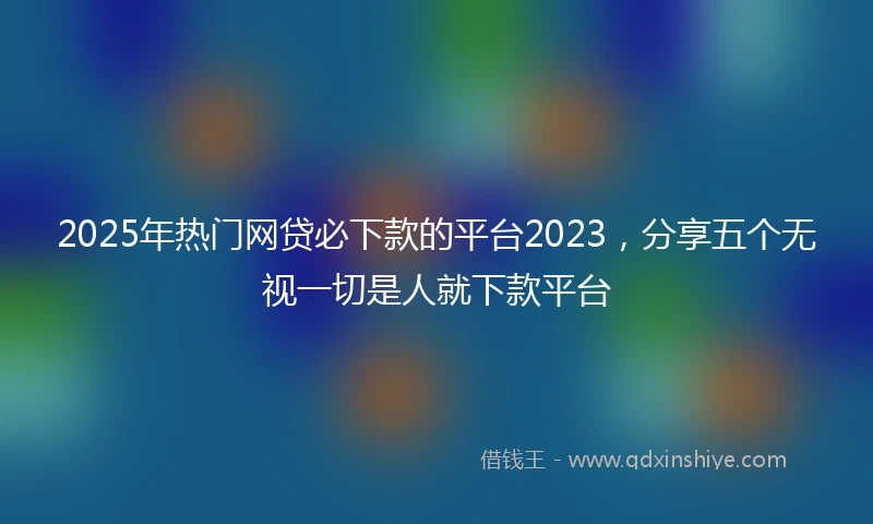 2025年热门网贷必下款的平台2023，分享五个无视一切是人就下款平台