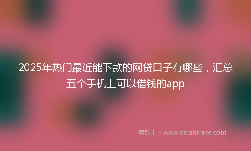 2025年热门最近能下款的网贷口子有哪些，汇总五个手机上可以借钱的app