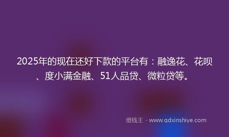 2025年的现在还好下款的平台有：融逸花、花呗、度小满金融、51人品贷、微粒贷等。