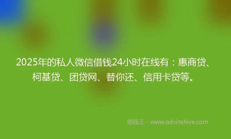 2025年的私人微信借钱24小时在线有：惠商贷、柯基贷、团贷网、替你还、信用卡贷等。