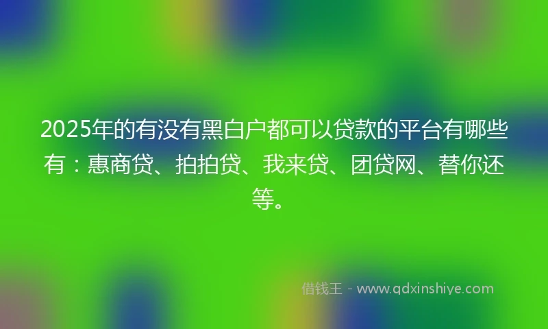 2025年的有没有黑白户都可以贷款的平台有哪些有：惠商贷、拍拍贷、我来贷、团贷网、替你还等。