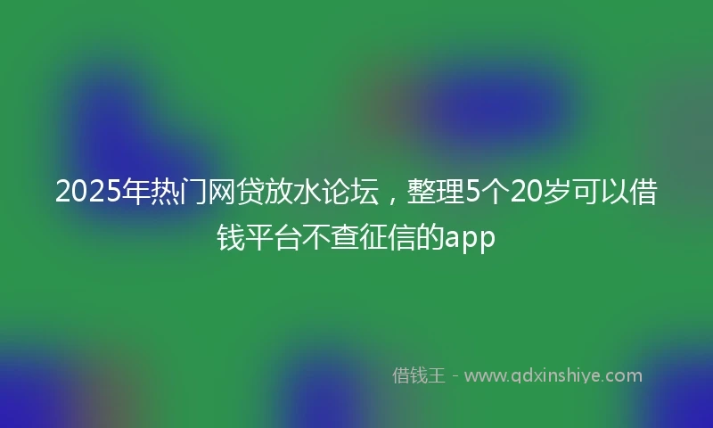 2025年热门网贷放水论坛，整理5个20岁可以借钱平台不查征信的app