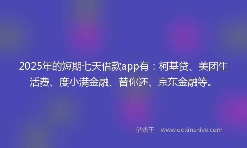 2025年的短期七天借款app有：柯基贷、美团生活费、度小满金融、替你还、京东金融等。